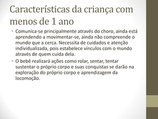 Características da criança com
menos de 1 ano
• Comunica-se principalmente através do choro, ainda está
  aprendendo a movimentar-se, ainda não compreende o
  mundo que a cerca. Necessita de cuidados e atenção
  individualizada, pois estabelece vínculos com o mundo
  através de quem cuida dela.
• O bebê realizará ações como rolar, sentar, tentar
  sustentar o próprio corpo e suas conquistas se darão na
  exploração do próprio corpo e aprendizagem da
  locomoção.
 