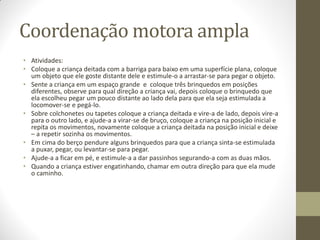 Coordenação motora ampla
• Atividades:
• Coloque a criança deitada com a barriga para baixo em uma superfície plana, coloque
  um objeto que ele goste distante dele e estimule-o a arrastar-se para pegar o objeto.
• Sente a criança em um espaço grande e coloque três brinquedos em posições
  diferentes, observe para qual direção a criança vai, depois coloque o brinquedo que
  ela escolheu pegar um pouco distante ao lado dela para que ela seja estimulada a
  locomover-se e pegá-lo.
• Sobre colchonetes ou tapetes coloque a criança deitada e vire-a de lado, depois vire-a
  para o outro lado, e ajude-a a virar-se de bruço, coloque a criança na posição inicial e
  repita os movimentos, novamente coloque a criança deitada na posição inicial e deixe
  – a repetir sozinha os movimentos.
• Em cima do berço pendure alguns brinquedos para que a criança sinta-se estimulada
  a puxar, pegar, ou levantar-se para pegar.
• Ajude-a a ficar em pé, e estimule-a a dar passinhos segurando-a com as duas mãos.
• Quando a criança estiver engatinhando, chamar em outra direção para que ela mude
  o caminho.
 