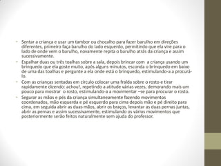 • Sentar a criança e usar um tambor ou chocalho para fazer barulho em direções
  diferentes, primeiro faça barulho do lado esquerdo, permitindo que ela vire para o
  lado de onde vem o barulho, novamente repita o barulho atrás da criança e assim
  sucessivamente.
• Espalhar duas ou três toalhas sobre a sala, depois brincar com a criança usando um
  brinquedo que ela goste muito, após alguns minutos, esconda o brinquedo em baixo
  de uma das toalhas e pergunte a ela onde está o brinquedo, estimulando-a a procurá-
  lo.
• Com as crianças sentadas em círculo colocar uma fralda sobre o rosto e tirar
  rapidamente dizendo: achou!, repetindo a atitude várias vezes, demorando mais um
  pouco para mostrar o rosto, estimulando-a a movimentar –se para procurar o rosto.
• Segurar as mãos e pés da criança simultaneamente fazendo movimentos
  coordenados, mão esquerda e pé esquerdo para cima depois mão e pé direito para
  cima, em seguida abrir as duas mãos, abrir os braços, levantar as duas pernas juntas,
  abrir as pernas e assim sucessivamente, estimulando os vários movimentos que
  posteriormente serão feitos naturalmente sem ajuda do professor.
 