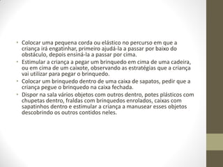 • Colocar uma pequena corda ou elástico no percurso em que a
  criança irá engatinhar, primeiro ajudá-la a passar por baixo do
  obstáculo, depois ensiná-la a passar por cima.
• Estimular a criança a pegar um brinquedo em cima de uma cadeira,
  ou em cima de um caixote, observando as estratégias que a criança
  vai utilizar para pegar o brinquedo.
• Colocar um brinquedo dentro de uma caixa de sapatos, pedir que a
  criança pegue o brinquedo na caixa fechada.
• Dispor na sala vários objetos com outros dentro, potes plásticos com
  chupetas dentro, fraldas com brinquedos enrolados, caixas com
  sapatinhos dentro e estimular a criança a manusear esses objetos
  descobrindo os outros contidos neles.
 