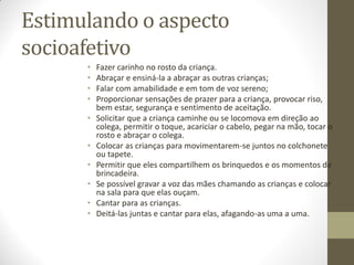 Estimulando o aspecto
socioafetivo
      •   Fazer carinho no rosto da criança.
      •   Abraçar e ensiná-la a abraçar as outras crianças;
      •   Falar com amabilidade e em tom de voz sereno;
      •   Proporcionar sensações de prazer para a criança, provocar riso,
          bem estar, segurança e sentimento de aceitação.
      •   Solicitar que a criança caminhe ou se locomova em direção ao
          colega, permitir o toque, acariciar o cabelo, pegar na mão, tocar o
          rosto e abraçar o colega.
      •   Colocar as crianças para movimentarem-se juntos no colchonete
          ou tapete.
      •   Permitir que eles compartilhem os brinquedos e os momentos de
          brincadeira.
      •   Se possível gravar a voz das mães chamando as crianças e colocar
          na sala para que elas ouçam.
      •   Cantar para as crianças.
      •   Deitá-las juntas e cantar para elas, afagando-as uma a uma.
 