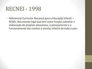 RECNEI - 1998
• Referencial Curricular Nacional para a Educação Infantil –
  RCNEI, documento legal que tem como função subsidiar a
  elaboração de projetos educativos, o planejamento e o
  funcionamento das creches e escolas infantis de todo o país.
 