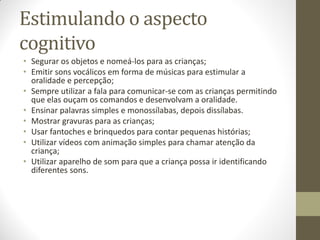Estimulando o aspecto
cognitivo
• Segurar os objetos e nomeá-los para as crianças;
• Emitir sons vocálicos em forma de músicas para estimular a
  oralidade e percepção;
• Sempre utilizar a fala para comunicar-se com as crianças permitindo
  que elas ouçam os comandos e desenvolvam a oralidade.
• Ensinar palavras simples e monossílabas, depois dissílabas.
• Mostrar gravuras para as crianças;
• Usar fantoches e brinquedos para contar pequenas histórias;
• Utilizar vídeos com animação simples para chamar atenção da
  criança;
• Utilizar aparelho de som para que a criança possa ir identificando
  diferentes sons.
 