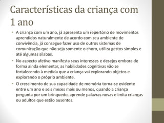 Características da criança com
1 ano
• A criança com um ano, já apresenta um repertório de movimentos
  aprendidos naturalmente de acordo com seu ambiente de
  convivência, já consegue fazer uso de outros sistemas de
  comunicação que não seja somente o choro, utiliza gestos simples e
  até algumas sílabas.
• No aspecto afetivo manifesta seus interesses e desejos embora de
  forma ainda elementar, as habilidades cognitivas vão se
  fortalecendo à medida que a criança vai explorando objetos e
  explorando o próprio ambiente.
• O crescimento de sua capacidade de memória torna-se evidente
  entre um ano e seis meses mais ou menos, quando a criança
  pergunta por um brinquedo, aprende palavras novas e imita crianças
  ou adultos que estão ausentes.
 