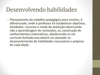 Desenvolvendo habilidades
• Planejamento do trabalho pedagógico para creches, é
  diferenciado, onde o professor irá estabelecer objetivos,
  atividades, recursos e modo de avaliação observando
  não a aprendizagem de conteúdos, ou construção de
  conhecimentos sistemáticos, obedecendo-se um
  currículo fechado,mas deverá ser pautado no
  desenvolvimento de habilidades necessárias e próprias
  de cada idade.
 