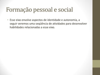 Formação pessoal e social
• Esse eixo envolve aspectos de identidade e autonomia, a
  seguir veremos uma seqüência de atividades para desenvolver
  habilidades relacionadas a esse eixo.
 