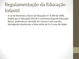 Regulamentação da Educação
Infantil
• A Lei de Diretrizes e Bases da Educação nº. 9.394 de 1996,
  dispõe que a Educação Infantil é a primeira etapa da Educação
  Básica, podendo ser ofertada em creches e pré-escolas,
  abrangendo atualmente a faixa etária de 0 a 5 anos de idade.
 