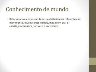 Conhecimento de mundo
• Relacionadas a esse eixo temos as habilidades referentes ao
  movimento, música,artes visuais,linguagem oral e
  escrita,matemática,natureza e sociedade.
 