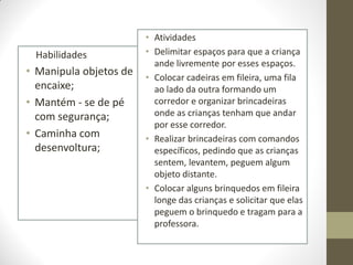 • Atividades
 Habilidades            • Delimitar espaços para que a criança
                          ande livremente por esses espaços.
• Manipula objetos de   • Colocar cadeiras em fileira, uma fila
  encaixe;                ao lado da outra formando um
• Mantém - se de pé       corredor e organizar brincadeiras
  com segurança;          onde as crianças tenham que andar
                          por esse corredor.
• Caminha com           • Realizar brincadeiras com comandos
  desenvoltura;           específicos, pedindo que as crianças
                          sentem, levantem, peguem algum
                          objeto distante.
                        • Colocar alguns brinquedos em fileira
                          longe das crianças e solicitar que elas
                          peguem o brinquedo e tragam para a
                          professora.
 