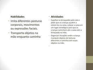 Habilidades                  • Atividades
                              • Espalhar os brinquedos pela sala e
• Imita diferentes posturas     pedir que as crianças ajudem a
  corporais, movimentos         colocá-los na caixa, colocar a caixa em
                                um lugar estratégico para que as
  ou expressões faciais.        crianças caminhem até a caixa com o
• Transporta objetos na         brinquedo na mão.
                              • Organizar situações onde a criança
  mão enquanto caminha          manipule objetos de texturas
                                diferentes e caminha com esses
                                objetos na mão.
                              •
 