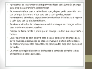• Apresentar os instrumentos um por vez e fazer sons junto às crianças
  para que elas aprendam a discriminar.
• Ex.levar o tambor para a sala e fazer som, depois pedir que cada uma
  das crianças bata no tambor para ver o som que faz, repetir
  novamente a atividade, depois colocar o tambor fora da sala e repetir
  o som para ver se elas identificam.
• Realizar atividades de relaxamento solicitando que as crianças imitem
  seus movimentos e expressões.
• Brincar de fazer careta e pedir que as crianças imitem suas expressões
  faciais.
• Levar aparelho de som ou dvd para a sala e colocar as crianças para
  ouvir músicas, observando se elas se envolvem ou tem dificuldades
  de realizar movimentos espontâneos estimulados pelo som que estão
  ouvindo.
• Chamar a atenção da criança, brincando e tentando envolve-la nas
  brincadeiras e jogos cantados.
 