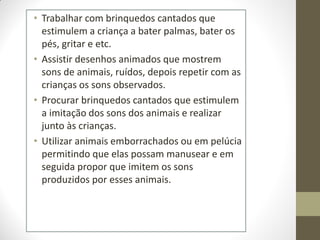 • Trabalhar com brinquedos cantados que
  estimulem a criança a bater palmas, bater os
  pés, gritar e etc.
• Assistir desenhos animados que mostrem
  sons de animais, ruídos, depois repetir com as
  crianças os sons observados.
• Procurar brinquedos cantados que estimulem
  a imitação dos sons dos animais e realizar
  junto às crianças.
• Utilizar animais emborrachados ou em pelúcia
  permitindo que elas possam manusear e em
  seguida propor que imitem os sons
  produzidos por esses animais.
 