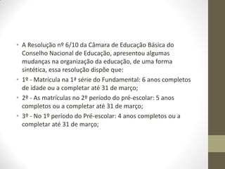 • A Resolução nº 6/10 da Câmara de Educação Básica do
  Conselho Nacional de Educação, apresentou algumas
  mudanças na organização da educação, de uma forma
  sintética, essa resolução dispõe que:
• 1º - Matrícula na 1ª série do Fundamental: 6 anos completos
  de idade ou a completar até 31 de março;
• 2º - As matrículas no 2º período do pré-escolar: 5 anos
  completos ou a completar até 31 de março;
• 3º - No 1º período do Pré-escolar: 4 anos completos ou a
  completar até 31 de março;
 