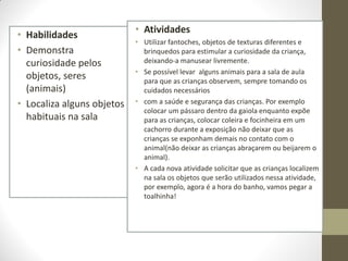 • Atividades
• Habilidades
                            • Utilizar fantoches, objetos de texturas diferentes e
• Demonstra                   brinquedos para estimular a curiosidade da criança,
  curiosidade pelos           deixando-a manusear livremente.
                            • Se possível levar alguns animais para a sala de aula
  objetos, seres              para que as crianças observem, sempre tomando os
  (animais)                   cuidados necessários
• Localiza alguns objetos   • com a saúde e segurança das crianças. Por exemplo
                              colocar um pássaro dentro da gaiola enquanto expõe
  habituais na sala           para as crianças, colocar coleira e focinheira em um
                              cachorro durante a exposição não deixar que as
                              crianças se exponham demais no contato com o
                              animal(não deixar as crianças abraçarem ou beijarem o
                              animal).
                            • A cada nova atividade solicitar que as crianças localizem
                              na sala os objetos que serão utilizados nessa atividade,
                              por exemplo, agora é a hora do banho, vamos pegar a
                              toalhinha!
 