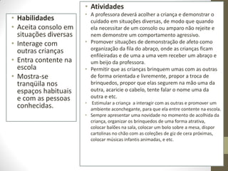 • Atividades
                       • A professora deverá acolher a criança e demonstrar o
• Habilidades            cuidado em situações diversas, de modo que quando
• Aceita consolo em      ela necessitar de um consolo ou amparo não rejeite e
  situações diversas     nem demonstre um comportamento agressivo.
• Interage com         • Promover situações de demonstração de afeto como
  outras crianças        organização da fila do abraço, onde as crianças ficam
                         enfileiradas e de uma a uma vem receber um abraço e
• Entra contente na      um beijo da professora.
  escola               • Permitir que as crianças brinquem umas com as outras
• Mostra-se              de forma orientada e livremente, propor a troca de
  tranqüila nos          brinquedos, propor que elas segurem na mão uma da
  espaços habituais      outra, acaricie o cabelo, tente falar o nome uma da
  e com as pessoas       outra e etc.
                       •  Estimular a criança a interagir com as outras e promover um
  conhecidas.            ambiente aconchegante, para que ela entre contente na escola.
                       • Sempre apresentar uma novidade no momento de acolhida da
                         criança, organizar os brinquedos de uma forma atrativa,
                         colocar balões na sala, colocar um bolo sobre a mesa, dispor
                         cartolinas no chão com as coleções de giz de cera próximas,
                         colocar músicas infantis animadas, e etc.
 