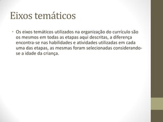 Eixos temáticos
• Os eixos temáticos utilizados na organização do currículo são
  os mesmos em todas as etapas aqui descritas, a diferença
  encontra-se nas habilidades e atividades utilizadas em cada
  uma das etapas, as mesmas foram selecionadas considerando-
  se a idade da criança.
 