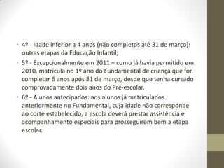 • 4º - Idade inferior a 4 anos (não completos até 31 de março):
  outras etapas da Educação Infantil;
• 5º - Excepcionalmente em 2011 – como já havia permitido em
  2010, matrícula no 1º ano do Fundamental de criança que for
  completar 6 anos após 31 de março, desde que tenha cursado
  comprovadamente dois anos do Pré-escolar.
• 6º - Alunos antecipados: aos alunos já matriculados
  anteriormente no Fundamental, cuja idade não corresponde
  ao corte estabelecido, a escola deverá prestar assistência e
  acompanhamento especiais para prosseguirem bem a etapa
  escolar.
 