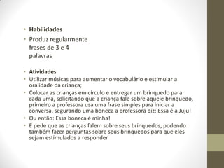 • Habilidades
• Produz regularmente
  frases de 3 e 4
  palavras

• Atividades
• Utilizar músicas para aumentar o vocabulário e estimular a
  oralidade da criança;
• Colocar as crianças em círculo e entregar um brinquedo para
  cada uma, solicitando que a criança fale sobre aquele brinquedo,
  primeiro a professora usa uma frase simples para iniciar a
  conversa, segurando uma boneca a professora diz: Essa é a Juju!
• Ou então: Essa boneca é minha!
• E pede que as crianças falem sobre seus brinquedos, podendo
  também fazer perguntas sobre seus brinquedos para que eles
  sejam estimulados a responder.
 