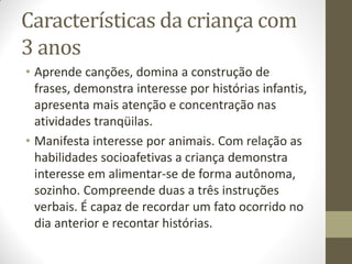 Características da criança com
3 anos
• Aprende canções, domina a construção de
  frases, demonstra interesse por histórias infantis,
  apresenta mais atenção e concentração nas
  atividades tranqüilas.
• Manifesta interesse por animais. Com relação as
  habilidades socioafetivas a criança demonstra
  interesse em alimentar-se de forma autônoma,
  sozinho. Compreende duas a três instruções
  verbais. É capaz de recordar um fato ocorrido no
  dia anterior e recontar histórias.
 