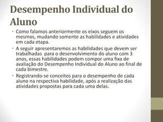 Desempenho Individual do
Aluno
• Como falamos anteriormente os eixos seguem os
  mesmos, mudando somente as habilidades e atividades
  em cada etapa.
• A seguir apresentaremos as habilidades que devem ser
  trabalhadas para o desenvolvimento do aluno com 3
  anos, essas habilidades podem compor uma fixa de
  avaliação do Desempenho Individual do Aluno ao final de
  cada bimestre.
• Registrando-se conceitos para o desempenho de cada
  aluno na respectiva habilidade, após a realização das
  atividades propostas para cada uma delas.
 