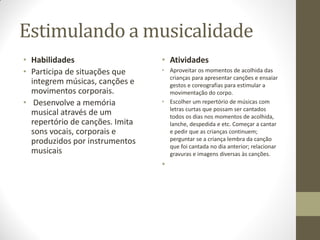 Estimulando a musicalidade
• Habilidades                    • Atividades
• Participa de situações que     • Aproveitar os momentos de acolhida das
                                   crianças para apresentar canções e ensaiar
  integrem músicas, canções e      gestos e coreografias para estimular a
  movimentos corporais.            movimentação do corpo.
• Desenvolve a memória           • Escolher um repertório de músicas com
                                   letras curtas que possam ser cantados
  musical através de um            todos os dias nos momentos de acolhida,
  repertório de canções. Imita     lanche, despedida e etc. Começar a cantar
  sons vocais, corporais e         e pedir que as crianças continuem;
  produzidos por instrumentos      perguntar se a criança lembra da canção
                                   que foi cantada no dia anterior; relacionar
  musicais                         gravuras e imagens diversas às canções.
                                 •
 