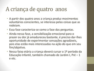 A criança de quatro anos
• A partir dos quatro anos a criança produz movimentos
  voluntários conscientes, se interessa pelas coisas que as
  rodeiam.
• Essa fase caracteriza-se como a fase das perguntas.
• Ainda nessa fase, a sensibilização emocional para o
  prazer ou dor já amadureceu bastante, é preciso dar-lhes
  oportunidade de experimentar sensações agradáveis,
  pois elas estão mais interessadas na ação do que em seu
  fim/objetivo.
• Nessa faixa etária a criança deverá cursar o 1º período da
  Educação Infantil, também chamado de Jardim I, Pré – 1
  e etc.
 