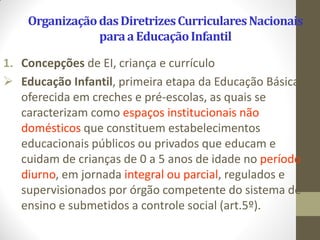 Organização das Diretrizes Curriculares Nacionais
                para a Educação Infantil

1. Concepções de EI, criança e currículo
 Educação Infantil, primeira etapa da Educação Básica, é
   oferecida em creches e pré-escolas, as quais se
   caracterizam como espaços institucionais não
   domésticos que constituem estabelecimentos
   educacionais públicos ou privados que educam e
   cuidam de crianças de 0 a 5 anos de idade no período
   diurno, em jornada integral ou parcial, regulados e
   supervisionados por órgão competente do sistema de
   ensino e submetidos a controle social (art.5º).
 