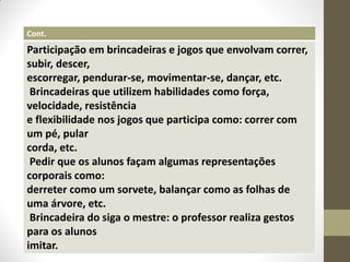 Cont.
Participação em brincadeiras e jogos que envolvam correr,
subir, descer,
escorregar, pendurar-se, movimentar-se, dançar, etc.
 Brincadeiras que utilizem habilidades como força,
velocidade, resistência
e flexibilidade nos jogos que participa como: correr com
um pé, pular
corda, etc.
 Pedir que os alunos façam algumas representações
corporais como:
derreter como um sorvete, balançar como as folhas de
uma árvore, etc.
 Brincadeira do siga o mestre: o professor realiza gestos
para os alunos
imitar.
 