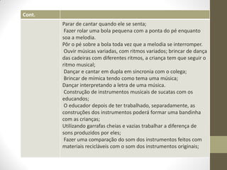 Cont.
        Parar de cantar quando ele se senta;
         Fazer rolar uma bola pequena com a ponta do pé enquanto
        soa a melodia.
        Pôr o pé sobre a bola toda vez que a melodia se interromper.
         Ouvir músicas variadas, com ritmos variados; brincar de dança
        das cadeiras com diferentes ritmos, a criança tem que seguir o
        ritmo musical;
         Dançar e cantar em dupla em sincronia com o colega;
         Brincar de mímica tendo como tema uma música;
        Dançar interpretando a letra de uma música.
         Construção de instrumentos musicais de sucatas com os
        educandos;
         O educador depois de ter trabalhado, separadamente, as
        construções dos instrumentos poderá formar uma bandinha
        com as crianças;
        Utilizando garrafas cheias e vazias trabalhar a diferença de
        sons produzidos por eles;
         Fazer uma comparação do som dos instrumentos feitos com
        materiais recicláveis com o som dos instrumentos originais;
 