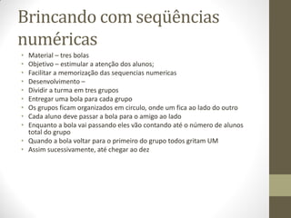Brincando com seqüências
numéricas
• Material – tres bolas
• Objetivo – estimular a atenção dos alunos;
• Facilitar a memorização das sequencias numericas
• Desenvolvimento –
• Dividir a turma em tres grupos
• Entregar uma bola para cada grupo
• Os grupos ficam organizados em circulo, onde um fica ao lado do outro
• Cada aluno deve passar a bola para o amigo ao lado
• Enquanto a bola vai passando eles vão contando até o número de alunos
  total do grupo
• Quando a bola voltar para o primeiro do grupo todos gritam UM
• Assim sucessivamente, até chegar ao dez
 