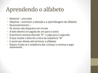 Aprendendo o alfabeto
•   Material – uma bola
•   Objetivo – estimular a atenção e a aprendizagem do alfabeto
•   Desenvolvimento –
•   Os alunos são dispostos em circulo
•   A bola deverá ser jogada de um para o outro
•   O primeiro começa dizendo “A” e joga para o segundo
•   O que recebe a bola diz a letra da seqüência “B”
•   E assim por diante até terminar o alfabeto
•   Depois muda-se a seqüência das crianças e começa o jogo
    novamente.
 