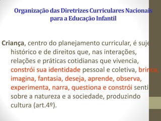 Organização das Diretrizes Curriculares Nacionais
                para a Educação Infantil


Criança, centro do planejamento curricular, é sujeito
   histórico e de direitos que, nas interações,
   relações e práticas cotidianas que vivencia,
   constrói sua identidade pessoal e coletiva, brinca,
   imagina, fantasia, deseja, aprende, observa,
   experimenta, narra, questiona e constrói sentidos
   sobre a natureza e a sociedade, produzindo
   cultura (art.4º).
 