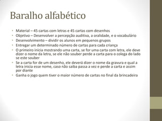 Baralho alfabético
• Material – 45 cartas com letras e 45 cartas com desenhos
• Objetivo – Desenvolver a percepção auditiva, a oralidade, e o vocabulário
• Desenvolvimento – dividir os alunos em pequenos grupos
• Entregar um determinado número de cartas para cada criança
• O primeiro inicia mostrando uma carta, se for uma carta com letra, ele deve
  dizer o nome da letra, se ele não souber perde a carta para o colega do lado
  se este souber
• Se a carta for de um desenho, ele deverá dizer o nome da gravura e qual a
  letra inicia esse nome, caso não saiba passa a vez e perde a carta e assim
  por diante
• Ganha o jogo quem tiver o maior número de cartas no final da brincadeira
 