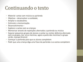 Continuando o texto
• Material- cartaz com música ou parlenda
• Objetivo – desenvolver a oralidade;
• Ampliar o vocabulário;
• Estimular a memorização.
• Desenvolvimento –
• Explorar o cartaz com as crianças
• Memorizar através de repetições alternadas a parlenda ou música
• Separar pequenos grupos de alunos e cantar ou recitar deforma alternada
  com os grupos, (ex. só as meninas, agora a parte dos meninos/ o grupo
  verde, o grupo branco)
• Começar a parlenda para que os alunos completem
• Pedir que uma criança diga uma frase da parlenda e as outras completem
 