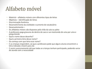 Alfabeto móvel
•   Material – alfabetos móveis com diferentes tipos de letras
•   Objetivos – identificação de letras
•   Discriminação fonêmica
•   Desenvolvimento da oralidade e aumento do vocabulário
•   Desenvolvimento –
•   Os alfabetos móveis são dispostos pelo chão da sala ou pátio
•   A professora pega gravuras de dentro do saco e vai mostrando de uma por uma e
    perguntando
•   Qual o nome desse desenho?
•   Qual a primeira letra desse nome?
•   Ou começa com que letra esse nome?
•   E as crianças respondem, ao que a professora pede que alguns alunos encontrem a
    letra indicada e levem para ela
•   E assim sucessivamente até que todas as crianças tenham participado, podendo variar
    de acordo com a necessidade
 