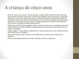 A criança de cinco anos
• Entre os cinco e seis anos a criança começa a etapa propriamente escolar, pois está
  vivenciando as idades mais ativas. Quanto aos objetivos para esta etapa, a educação
  básica tem, entre suas principais metas, o desenvolvimento harmônico de todas as
  atividades mentais da criança, introduzindo-a nos primeiros estágios do pensamento
  abstrato, e mostrando-lhe as primeiras noções do conhecimento do meio natural e
  social. Entre os objetivos desta etapa figuram:
• Progressivo domínio da linguagem, tanto na leitura como escrita, iniciando a partir da
  língua materna e posteriormente completado com os primeiros rudimentos de uma
  língua estrangeira.
• Noções lógico – matemáticas, ampliadas em cursos posteriores com o conhecimento
  do mundo físico e mecânico.
• Bases do mundo social e cultural, e dos diferentes sentidos etico-morais que o
  explicam.
• Área de atividades práticas de caráter artístico, técnico e esportivo.
 