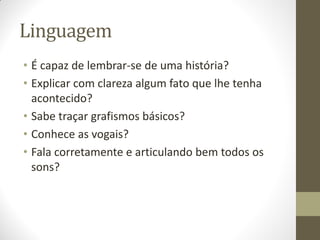 Linguagem
• É capaz de lembrar-se de uma história?
• Explicar com clareza algum fato que lhe tenha
  acontecido?
• Sabe traçar grafismos básicos?
• Conhece as vogais?
• Fala corretamente e articulando bem todos os
  sons?
 