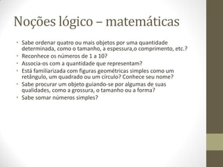 Noções lógico – matemáticas
• Sabe ordenar quatro ou mais objetos por uma quantidade
  determinada, como o tamanho, a espessura,o comprimento, etc.?
• Reconhece os números de 1 a 10?
• Associa-os com a quantidade que representam?
• Está familiarizada com figuras geométricas simples como um
  retângulo, um quadrado ou um círculo? Conhece seu nome?
• Sabe procurar um objeto guiando-se por algumas de suas
  qualidades, como a grossura, o tamanho ou a forma?
• Sabe somar números simples?
 