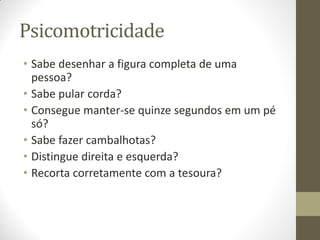 Psicomotricidade
• Sabe desenhar a figura completa de uma
  pessoa?
• Sabe pular corda?
• Consegue manter-se quinze segundos em um pé
  só?
• Sabe fazer cambalhotas?
• Distingue direita e esquerda?
• Recorta corretamente com a tesoura?
 
