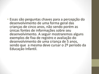 • Essas são perguntas chaves para a percepção do
  desenvolvimento de uma forma geral das
  crianças de cinco anos, não sendo porém as
  únicas fontes de informações sobre seu
  desenvolvimento. A seguir mostraremos alguns
  exemplos de fixa de registro e avaliação do
  desenvolvimento de uma criança de 5 anos,
  sendo que a mesma deve cursar o 2º período da
  Educação Infantil.
 