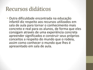 Recursos didáticos
• Outra dificuldade encontrada na educação
  infantil diz respeito aos recursos utilizados em
  sala de aula para tornar o conhecimento mais
  concreto e real para os alunos, de forma que eles
  consigam através de uma experiência concreta
  apreender significados e construir seus próprios
  conceitos a respeito do mundo que o rodeia,
  assim como conhecer o mundo que lhes é
  apresentado em sala de aula.
 