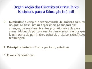 Organização das Diretrizes Curriculares
         Nacionais para a Educação Infantil

 Currículo é o conjunto sistematizado de práticas culturais
  no qual se articulam as experiências e saberes das
  crianças, de suas famílias, dos profissionais e de suas
  comunidades de pertencimento e os conhecimentos que
  fazem parte do patrimônio cultural, artístico, científico e
  tecnológico

2. Princípios básicos – éticos, políticos, estéticos

3. Eixos e Experiências
 