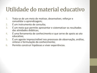 Utilidade do material educativo
1.   Trata-se de um meio de motivar, desenvolver, reforçar e
     consolidar a aprendizagem;
2.   É um instrumento de consulta;
3.   É um meio que permite apresentar e sistematizar os resultados
     das atividades didáticas;
4.   É uma ferramenta de conhecimento e que serve de apoio ao ato
     educativo;
5.   É um agente imprescindível nos processos de observação, análise,
     síntese e formulação do conhecimento;
6.   Permite construir hipóteses e viver experiências.
 