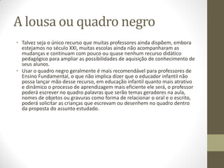 A lousa ou quadro negro
• Talvez seja o único recurso que muitas professores ainda dispõem, embora
  estejamos no século XXI, muitas escolas ainda não acompanharam as
  mudanças e continuam com pouco ou quase nenhum recurso didático
  pedagógico para ampliar as possibilidades de aquisição de conhecimento de
  seus alunos.
• Usar o quadro negro geralmente é mais recomendável para professores de
  Ensino Fundamental, o que não implica dizer que o educador infantil não
  possa lançar mão desse recurso, em educação infantil quanto mais atrativo
  e dinâmico o processo de aprendizagem mais eficiente ele será, o professor
  poderá escrever no quadro palavras que serão temas geradores na aula,
  nomes de objetos ou gravuras como forma de relacionar o oral e o escrito,
  poderá solicitar as crianças que escrevam ou desenhem no quadro dentro
  da proposta do assunto estudado.
 