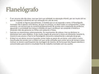 Flanelógrafo
•    É um recurso não tão novo, mas que tem sua utilidade na educação infantil, por ser muito útil no
     que diz respeito à dinâmica de sua utilização em sala de aula:
1.            Ir pondo as figuras parcialmente, à medida que se vai expondo o tema. O flanelógrafo
     montado não é apenas uma lâmina, da qual no começo, se vêem todos os componentes, é pelo
     contrário, um recurso que se constrói gradativamente de acordo com a exposição do professor,
     aguçando a curiosidade da criança à medida em que o professor vai contando a história e
     lançando mão das gravuras ou fichas com palavras e frases.
2.   Executar os movimentos ostensivamente. Os movimentos de colocar, tirar ou deslocar os
     elementos tem valor didático. O ato muito singelo de procurar a mesa um elemento, levantá-lo,
     mostrá-lo aos alunos e fixá-lo no flanelógrafo concentra notavelmente a atenção do grupo.
3.   O ideal no uso desse recurso é guardar juntas todas as peças de um tema, uma sobre a outra,
     classificadas de acordo com a ordem em que serão utilizadas para evitar perca de tempo e para
     motivar os alunos a participarem da montagem do mesmo, de forma que eles fiquem atentos e
     concentrados para verem o resultado final do trabalho montado com seu auxílio.
 