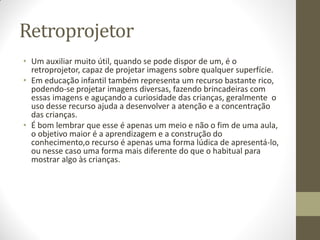 Retroprojetor
• Um auxiliar muito útil, quando se pode dispor de um, é o
  retroprojetor, capaz de projetar imagens sobre qualquer superfície.
• Em educação infantil também representa um recurso bastante rico,
  podendo-se projetar imagens diversas, fazendo brincadeiras com
  essas imagens e aguçando a curiosidade das crianças, geralmente o
  uso desse recurso ajuda a desenvolver a atenção e a concentração
  das crianças.
• É bom lembrar que esse é apenas um meio e não o fim de uma aula,
  o objetivo maior é a aprendizagem e a construção do
  conhecimento,o recurso é apenas uma forma lúdica de apresentá-lo,
  ou nesse caso uma forma mais diferente do que o habitual para
  mostrar algo às crianças.
 