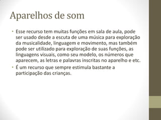Aparelhos de som
• Esse recurso tem muitas funções em sala de aula, pode
  ser usado desde a escuta de uma música para exploração
  da musicalidade, linguagem e movimento, mas também
  pode ser utilizado para exploração de suas funções, as
  linguagens visuais, como seu modelo, os números que
  aparecem, as letras e palavras inscritas no aparelho e etc.
• É um recurso que sempre estimula bastante a
  participação das crianças.
 