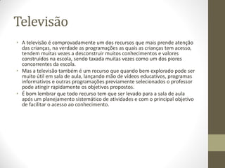 Televisão
• A televisão é comprovadamente um dos recursos que mais prende atenção
  das crianças, na verdade as programações as quais as crianças tem acesso,
  tendem muitas vezes a desconstruir muitos conhecimentos e valores
  construídos na escola, sendo taxada muitas vezes como um dos piores
  concorrentes da escola.
• Mas a televisão também é um recurso que quando bem explorado pode ser
  muito útil em sala de aula, lançando mão de vídeos educativos, programas
  informativos e outras programações previamente selecionados o professor
  pode atingir rapidamente os objetivos propostos.
• É bom lembrar que todo recurso tem que ser levado para a sala de aula
  após um planejamento sistemático de atividades e com o principal objetivo
  de facilitar o acesso ao conhecimento.
 