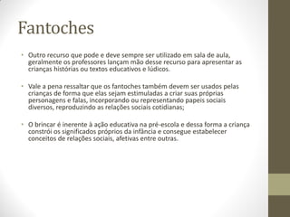 Fantoches
• Outro recurso que pode e deve sempre ser utilizado em sala de aula,
  geralmente os professores lançam mão desse recurso para apresentar as
  crianças histórias ou textos educativos e lúdicos.

• Vale a pena ressaltar que os fantoches também devem ser usados pelas
  crianças de forma que elas sejam estimuladas a criar suas próprias
  personagens e falas, incorporando ou representando papeis sociais
  diversos, reproduzindo as relações sociais cotidianas;

• O brincar é inerente à ação educativa na pré-escola e dessa forma a criança
  constrói os significados próprios da infância e consegue estabelecer
  conceitos de relações sociais, afetivas entre outras.
 