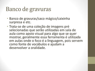 Banco de gravuras
• Banco de gravuras/saco mágico/caixinha
  surpresa e etc.
• Trata-se de uma coleção de imagens pré
  selecionadas que serão utilizadas em sala de
  aula como apoio visual para algo que se quer
  mostrar, geralmente essa ferramenta é utilizada
  em aulas onde o foco é a linguagem, pois servem
  como fonte de vocábulos e ajudam a
  desenvolver a oralidade.
 